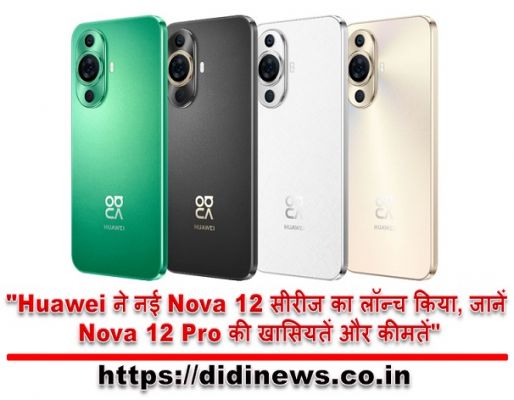 "Huawei ने नई Nova 12 सीरीज का लॉन्च किया, जानें Nova 12 Pro की खासियतें और कीमतें"