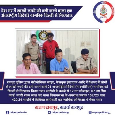 रायपुर पुलिस द्वारा मेट्रीमोनियल साइट, फेसबुक इंस्टाग्राम आदि में देशभर में लोगों से लाखों रुपये की ठगी करने वाले 01 अन्तर्राष्ट्रीय विदेशी (नाइजीरियन) नागरिक को दिल्ली से गिरफ्तार किया गया। आरोपी के कब्जे से 12 नग मोबाइल, 07 नग सिम कार्ड, नगदी रकम जप्त कर थाना विधानसभा के अपराध क्रमांक 157/23 धारा 420,34 भादवि में विधिवत कार्यवाही कर न्यायिक अभिरक्षा में भेजा गया।